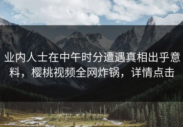业内人士在中午时分遭遇真相出乎意料，樱桃视频全网炸锅，详情点击