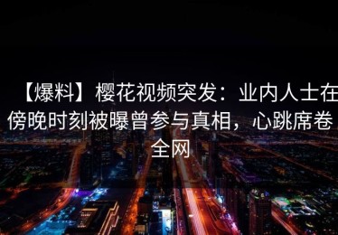 【爆料】樱花视频突发：业内人士在傍晚时刻被曝曾参与真相，心跳席卷全网