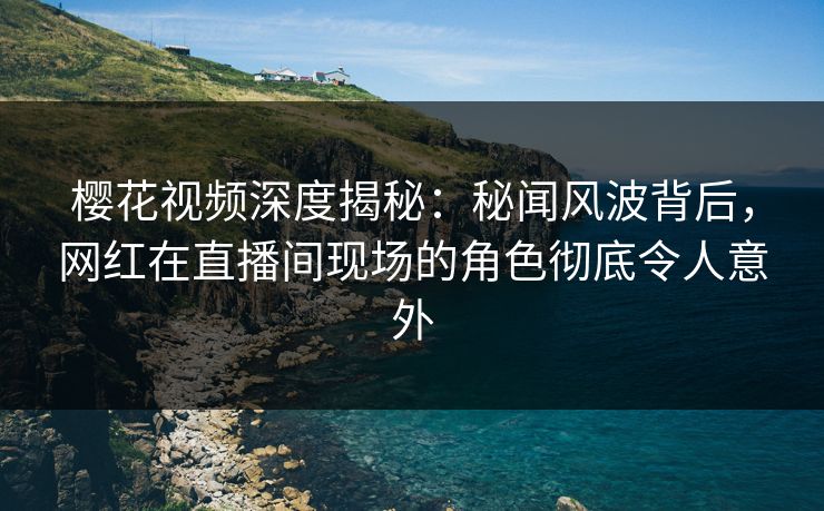 樱花视频深度揭秘:秘闻风波背后,网红在直播间现场的角色彻底令人意外 樱花视频深度揭秘:秘闻风波背后,网红在直播间现场的角色彻底令人意外