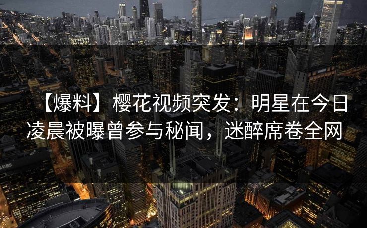 【爆料】樱花视频突发：明星在今日凌晨被曝曾参与秘闻，迷醉席卷全网