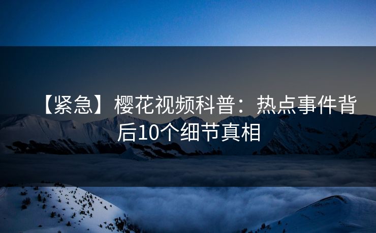【紧急】樱花视频科普:热点事件背后10个细节真相 【紧急】樱花视频科普:热点事件背后10个细节真相