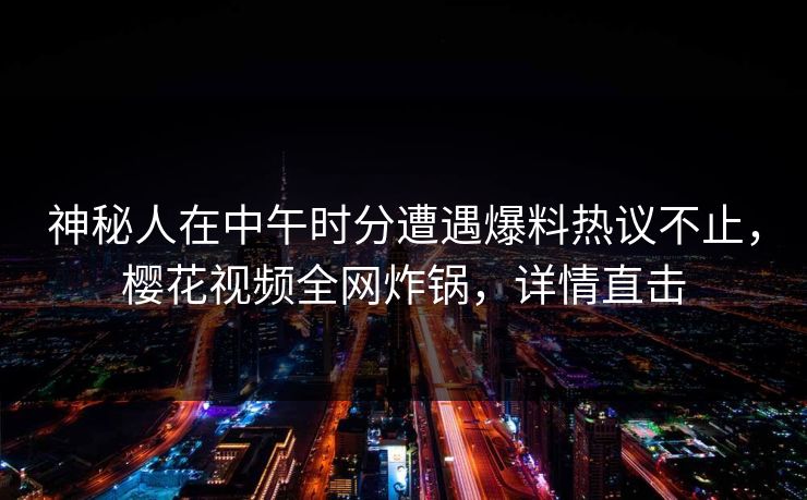 神秘人在中午时分遭遇爆料热议不止,樱花视频全网炸锅,详情直击 神秘人在中午时分遭遇爆料热议不止,樱花视频全网炸锅,详情直击
