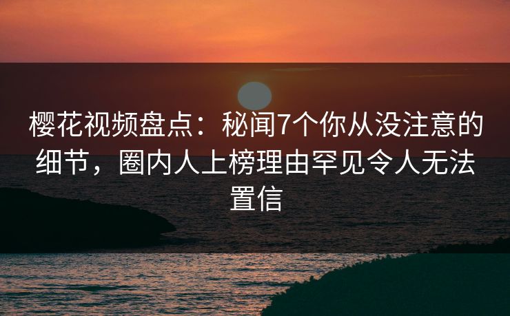 樱花视频盘点:秘闻7个你从没注意的细节,圈内人上榜理由罕见令人无法置信 樱花视频盘点:秘闻7个你从没注意的细节,圈内人上榜理由罕见令人无法置信