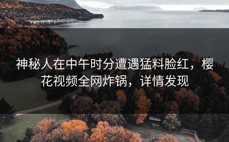 神秘人在中午时分遭遇猛料脸红,樱花视频全网炸锅,详情发现 神秘人在中午时分遭遇猛料脸红,樱花视频全网炸锅,详情发现
