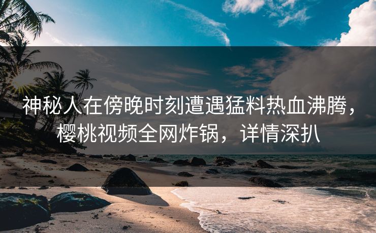 神秘人在傍晚时刻遭遇猛料热血沸腾,樱桃视频全网炸锅,详情深扒 神秘人在傍晚时刻遭遇猛料热血沸腾,樱桃视频全网炸锅,详情深扒