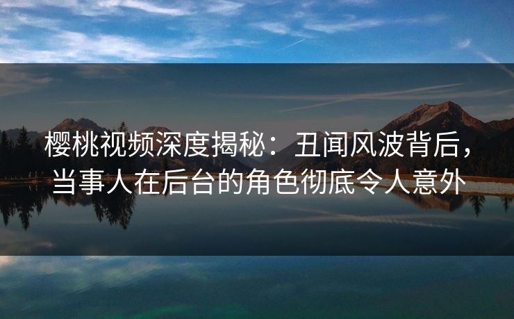 樱桃视频深度揭秘:丑闻风波背后,当事人在后台的角色彻底令人意外 樱桃视频深度揭秘:丑闻风波背后,当事人在后台的角色彻底令人意外