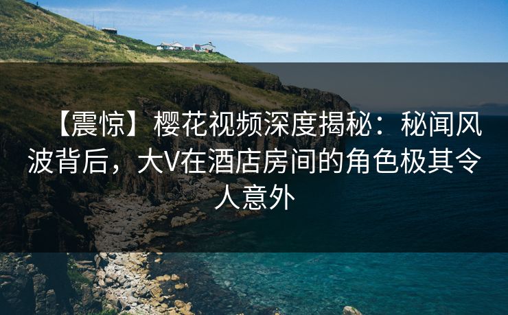 【震惊】樱花视频深度揭秘:秘闻风波背后,大V在酒店房间的角色极其令人意外 【震惊】樱花视频深度揭秘:秘闻风波背后,大V在酒店房间的角色极其令人意外