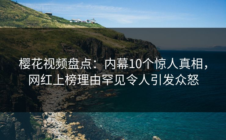 樱花视频盘点：内幕10个惊人真相，网红上榜理由罕见令人引发众怒