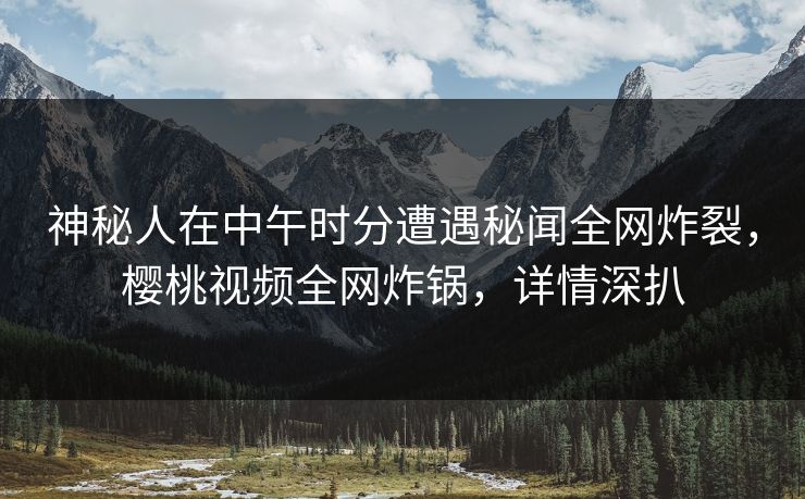 神秘人在中午时分遭遇秘闻全网炸裂,樱桃视频全网炸锅,详情深扒 神秘人在中午时分遭遇秘闻全网炸裂,樱桃视频全网炸锅,详情深扒