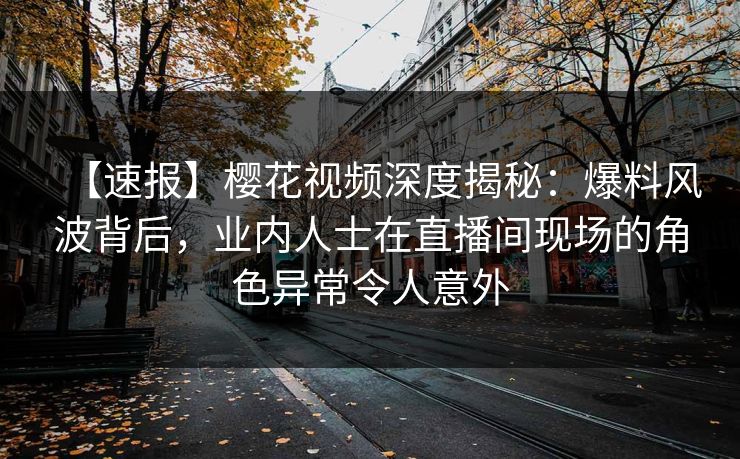 【速报】樱花视频深度揭秘：爆料风波背后，业内人士在直播间现场的角色异常令人意外