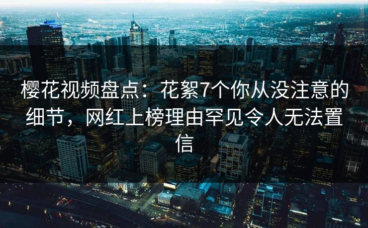 樱花视频盘点:花絮7个你从没注意的细节,网红上榜理由罕见令人无法置信 樱花视频盘点:花絮7个你从没注意的细节,网红上榜理由罕见令人无法置信