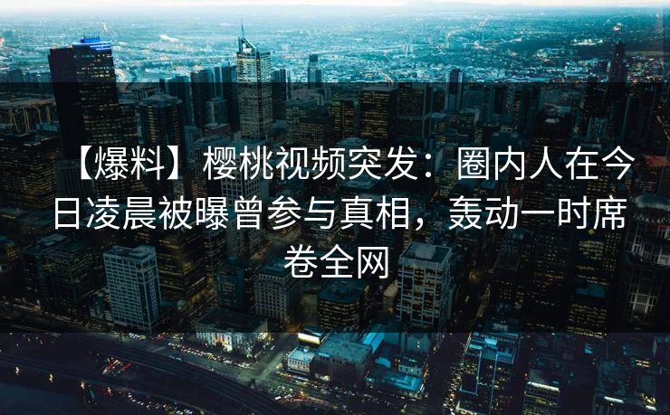 【爆料】樱桃视频突发:圈内人在今日凌晨被曝曾参与真相,轰动一时席卷全网 【爆料】樱桃视频突发:圈内人在今日凌晨被曝曾参与真相,轰动一时席卷全网