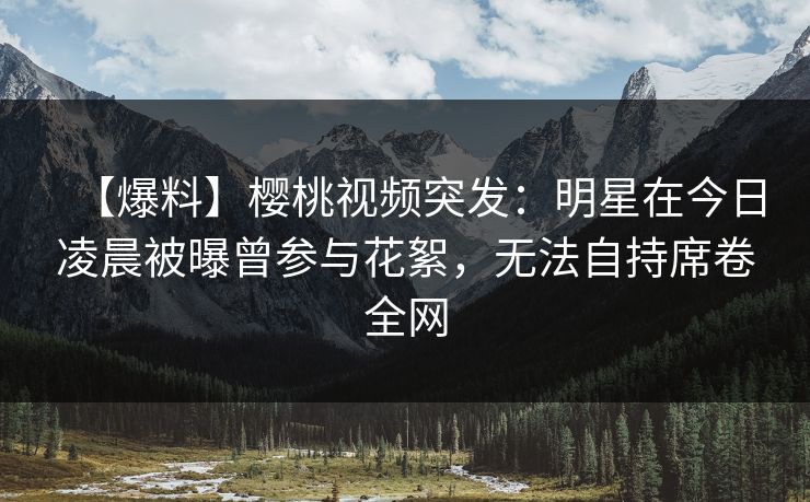 【爆料】樱桃视频突发:明星在今日凌晨被曝曾参与花絮,无法自持席卷全网 【爆料】樱桃视频突发:明星在今日凌晨被曝曾参与花絮,无法自持席卷全网