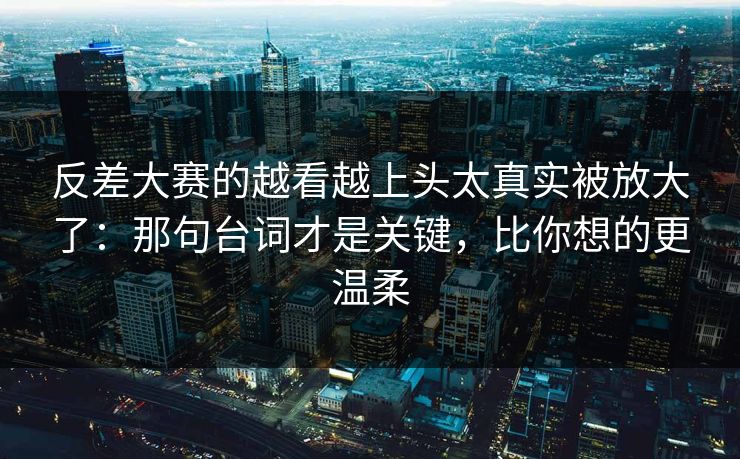 反差大赛的越看越上头太真实被放大了:那句台词才是关键,比你想的更温柔 反差大赛的越看越上头太真实被放大了:那句台词才是关键,比你想的更温柔