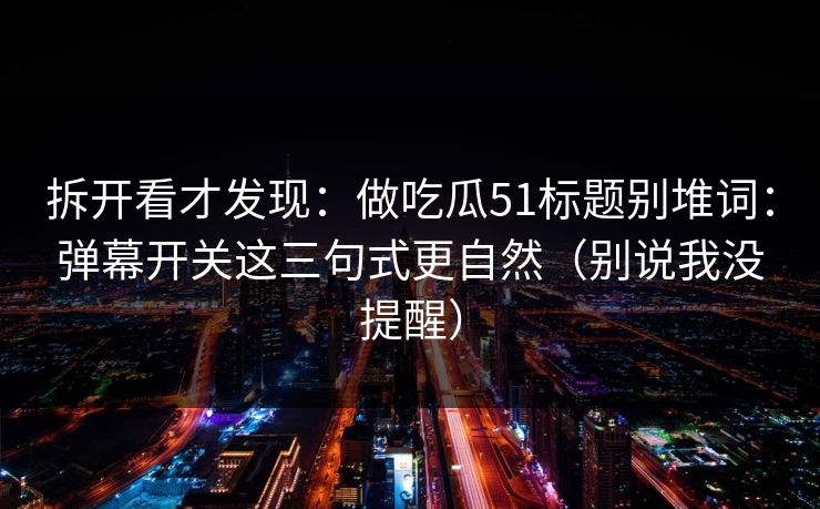 拆开看才发现:做吃瓜51标题别堆词:弹幕开关这三句式更自然(别说我没提醒) 拆开看才发现:做吃瓜51标题别堆词:弹幕开关这三句式更自然(别说我没提醒)