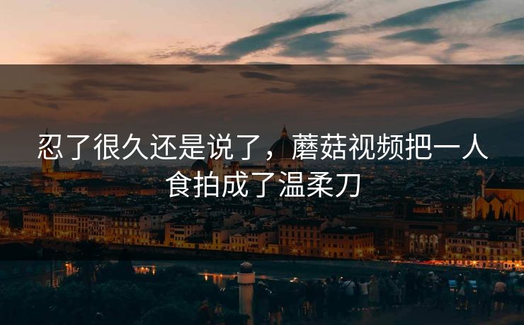 忍了很久还是说了,蘑菇视频把一人食拍成了温柔刀 忍了很久还是说了,蘑菇视频把一人食拍成了温柔刀
