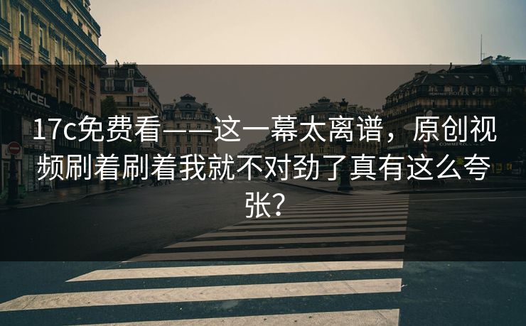 17c免费看——这一幕太离谱,原创视频刷着刷着我就不对劲了真有这么夸张? 17c免费看——这一幕太离谱,原创视频刷着刷着我就不对劲了真有这么夸张?