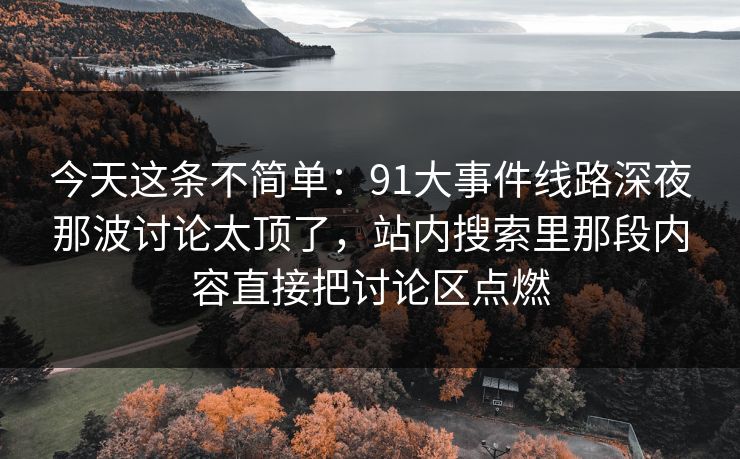 今天这条不简单：91大事件线路深夜那波讨论太顶了，站内搜索里那段内容直接把讨论区点燃